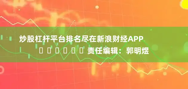炒股杠杆平台排名尽在新浪财经APP            						责任编辑：郭明煜