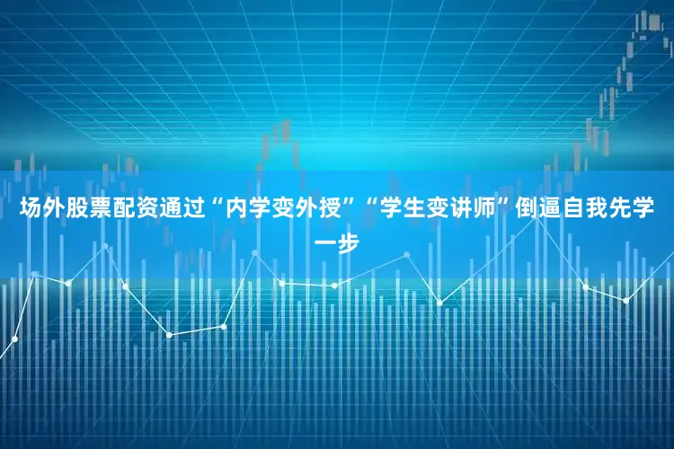 场外股票配资通过“内学变外授”“学生变讲师”倒逼自我先学一步