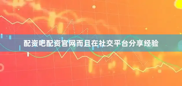 配资吧配资官网而且在社交平台分享经验