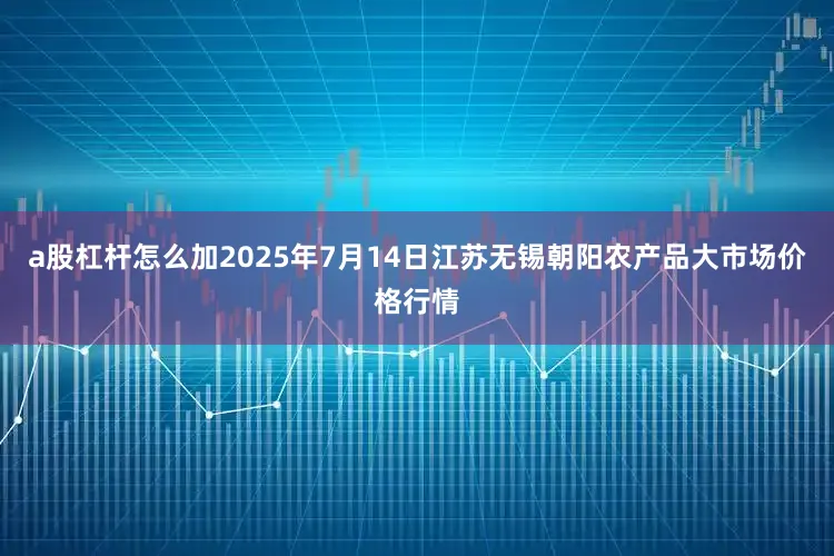 a股杠杆怎么加2025年7月14日江苏无锡朝阳农产品大市场价格行情