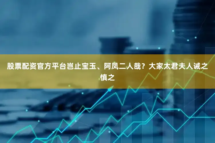 股票配资官方平台岂止宝玉、阿凤二人哉？大家太君夫人诫之慎之