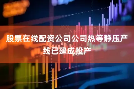 股票在线配资公司公司热等静压产线已建成投产