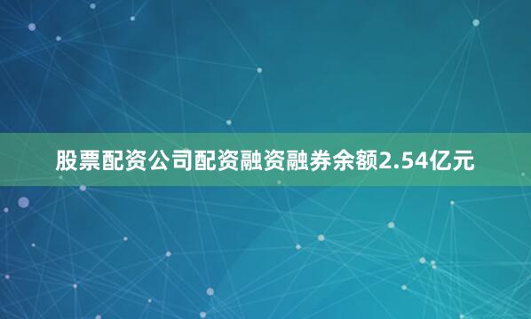 股票配资公司配资融资融券余额2.54亿元