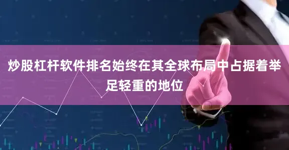 炒股杠杆软件排名始终在其全球布局中占据着举足轻重的地位
