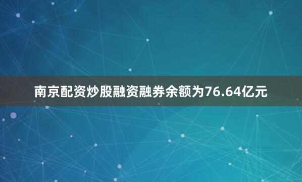 南京配资炒股融资融券余额为76.64亿元