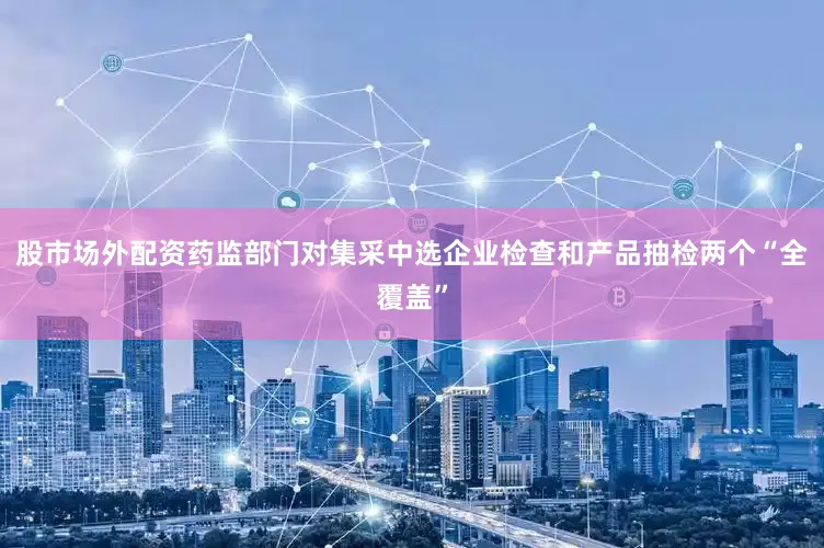 股市场外配资药监部门对集采中选企业检查和产品抽检两个“全覆盖”